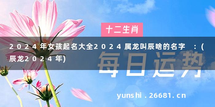 2024年女孩起名大全2024属龙叫辰啥的名字 :(辰龙2024年)